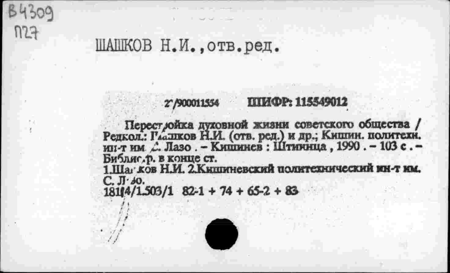 ﻿ГПЯ
ШАШКОВ Н.И.»отв.ред.
Г/ЭД00115Я ШИФР: 115549012
Перестройка духовной жизни советского общества / Редкая.: Гжашков НИ. (отв. ред.) и др.; Кишин. политехи, ин-т им Д Лазо . - Кишинев : Штииица , 1990 . - 103 с . -Библиг.р. в конце ст.
1Л1аг.ков НИ. ^Кишиневский политехнический ин-т им. алл.
18114/1^03/1 82-1 + 74 + 65-2 + 83